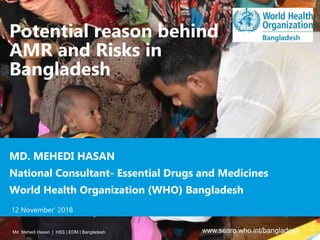 Potential reason behind
AMR and Risks in
Bangladesh
Md. Mehedi Hasan | HSS | EDM | Bangladesh www.searo.who.int/bangladesh
MD. MEHEDI HASAN
National Consultant- Essential Drugs and Medicines
World Health Organization (WHO) Bangladesh
12 November’ 2018
 