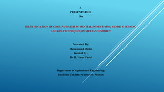 A
PRESENTATION
On
IDENTIFICATION OF GROUNDWATER POTENTIAL ZONES USING REMOTE SENSING
AND GIS TECHNIQUES IN MULTAN DISTRICT
Presented By:
Muhammad Qasim
Guided By:
Dr. H. Umar Farid
Department of Agricultural Engineering
Bahaudin Zakariya University, Multan
 