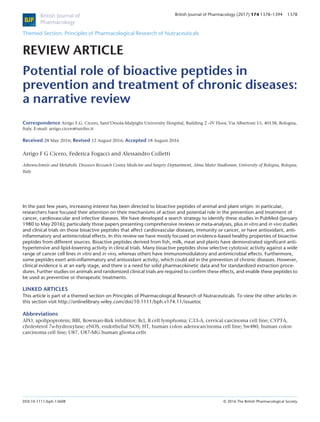 Themed Section: Principles of Pharmacological Research of Nutraceuticals
REVIEW ARTICLE
Potential role of bioactive peptides in
prevention and treatment of chronic diseases:
a narrative review
Correspondence Arrigo F.G. Cicero, Sant’Orsola-Malpighi University Hospital, Building 2 –IV Floor, Via Albertoni 15, 40138, Bologna,
Italy. E-mail: arrigo.cicero@unibo.it
Received 28 May 2016; Revised 12 August 2016; Accepted 18 August 2016
Arrigo F G Cicero, Federica Fogacci and Alessandro Colletti
Atherosclerosis and Metabolic Diseases Research Center
, Medicine and Surgery Deptartment, Alma Mater Studiorum, University of Bologna, Bologna,
Italy
In the past few years, increasing interest has been directed to bioactive peptides of animal and plant origin: in particular,
researchers have focused their attention on their mechanisms of action and potential role in the prevention and treatment of
cancer, cardiovascular and infective diseases. We have developed a search strategy to identify these studies in PubMed (January
1980 to May 2016); particularly those papers presenting comprehensive reviews or meta-analyses, plus in vitro and in vivo studies
and clinical trials on those bioactive peptides that affect cardiovascular diseases, immunity or cancer, or have antioxidant, anti-
inﬂammatory and antimicrobial effects. In this review we have mostly focused on evidence-based healthy properties of bioactive
peptides from different sources. Bioactive peptides derived from ﬁsh, milk, meat and plants have demonstrated signiﬁcant anti-
hypertensive and lipid-lowering activity in clinical trials. Many bioactive peptides show selective cytotoxic activity against a wide
range of cancer cell lines in vitro and in vivo, whereas others have immunomodulatory and antimicrobial effects. Furthermore,
some peptides exert anti-inﬂammatory and antioxidant activity, which could aid in the prevention of chronic diseases. However,
clinical evidence is at an early stage, and there is a need for solid pharmacokinetic data and for standardized extraction proce-
dures. Further studies on animals and randomized clinical trials are required to conﬁrm these effects, and enable these peptides to
be used as preventive or therapeutic treatments.
LINKED ARTICLES
This article is part of a themed section on Principles of Pharmacological Research of Nutraceuticals. To view the other articles in
this section visit http://onlinelibrary.wiley.com/doi/10.1111/bph.v174.11/issuetoc
Abbreviations
APO, apolipoprotein; BBI, Bowman-Birk inhibitor; Bcl, B cell lymphoma; C33-A, cervical carcinoma cell line; CYPTA,
cholesterol 7α-hydroxylase; eNOS, endothelial NOS; HT, human colon adenocarcinoma cell line; Sw480, human colon
carcinoma cell line; U87, U87-MG human glioma cells
BJP
British Journal of
Pharmacology
British Journal of Pharmacology (2017) 174 1378–1394 1378
DOI:10.1111/bph.13608 © 2016 The British Pharmacological Society
 
