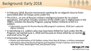 • In February 2018, Russian mercenaries working for an oligarch close to Putin
were killed after US troops came under fire
• The G.R.U., an arm of Russia’s military intelligence known for its violent
operations, and which includes veterans of the USSR’s war in Afghanistan in the
1980’s, initiates the Bounty Program, paying Taliban militants to kill U.S.
soldiers
 Information sources for Russian Bounty (RB) program’s existence, 2018 start: captured
Afghan militants
• In identifying U.S. soldiers who may have been Killed For Cash under the RB
Program, we started June 1, 2018 and focused on those killed by car bombs
and small arms fire
• Information Sources:
 Photos and information of US Soldiers comes from Stars & Stripes, a military newspaper
 Information about the Bounty Program and President Trump’s reaction come from the
New York Times, Washington Post, and Donald Trump
Background: Early 2018
 