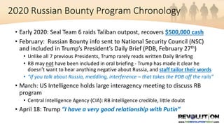 2020 Russian Bounty Program Chronology
• Early 2020: Seal Team 6 raids Taliban outpost, recovers $500,000 cash
• February: Russian Bounty info sent to National Security Council (NSC)
and included in Trump’s President’s Daily Brief (PDB, February 27th)
• Unlike all 7 previous Presidents, Trump rarely reads written Daily Briefing
• RB may not have been included in oral briefing - Trump has made it clear he
doesn’t want to hear anything negative about Russia, and staff tailor their words
• “If you talk about Russia, meddling, interference – that takes the PDB off the rails”
• March: US Intelligence holds large interagency meeting to discuss RB
program
• Central Intelligence Agency (CIA): RB intelligence credible, little doubt
• April 18: Trump “I have a very good relationship with Putin”
 