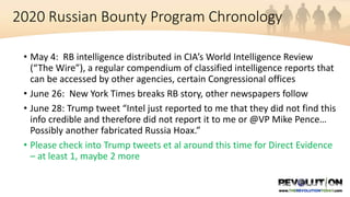 2020 Russian Bounty Program Chronology
• May 4: RB intelligence distributed in CIA’s World Intelligence Review
(“The Wire”), a regular compendium of classified intelligence reports that
can be accessed by other agencies, certain Congressional offices
• June 26: New York Times breaks RB story, other newspapers follow
• June 28: Trump tweet “Intel just reported to me that they did not find this
info credible and therefore did not report it to me or @VP Mike Pence…
Possibly another fabricated Russia Hoax.”
• Please check into Trump tweets et al around this time for Direct Evidence
– at least 1, maybe 2 more
 