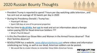 • President Trump is reported to spend 7 hours per day watching cable television , and
has sent out an average of 33 tweets per day in 2020
• During his Presidency Donald J. Trump has:
• Played golf 140 days
• Spent 500 days at one of his personal properties
• He has time to do all this, but not to read and act on information about a foreign
nation paying $$$ for Dead American Soldiers ???
• What’s That All About?
• Is this the President our Brave Men and Women in the Armed Forces deserve? That
their families deserve?
• REVOLUTION has a website, www.afghanistanheros.com where videos and information
celebrating our living, as well as our dead, American soldiers can be posted.
• We would like to create tributes to remember these fallen American heroes
2020 Russian Bounty Thoughts
 