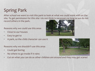 Spring Park
After school we went to visit this park to look at what we could work with on the
site. To get permission for this site I do not think is necessary as long as we do not
record others in the park.
Reasons why we could use this area:
• Close to our houses
• Easy to get to
• A park, so the child character can use it
Reasons why we shouldn’t use this area:
• Could get boring
• No where to go inside if it rains
• Cut on what you can do as other children are around and they may get scared
 