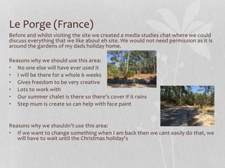 Le Porge (France)
Before and whilst visiting the site we created a media studies chat where we could
discuss everything that we like about eh site. We would not need permission as it is
around the gardens of my dads holiday home.
Reasons why we should use this area:
• No one else will have ever used it
• I will be there for a whole 6 weeks
• Gives freedom to be very creative
• Lots to work with
• Our summer chalet is there so there's cover if it rains
• Step mum is create so can help with face paint
Reasons why we shouldn’t use this area:
• If we want to change something when I am back then we cant easily do that, we
will have to wait until the Christmas holiday's
 