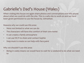 Gabrielle’s Dad’s House (Wales)
When visiting this house we again share photos and conversations over the phone
about what we could do with the site. This is a safe site to work on and we have
been given permission to use the house by Johnathan.
Reasons why we could use this area:
• Were not limited to what we can do
• The characters will have the comfort of their own home
• It can create a family atmosphere
• I can use Wi-Fi to share and contact Sophie
• Step mum is create so can help with face paint
Why we shouldn’t use this area:
• Being in wales means we would have to wait for a weekend to do what we need
to
 