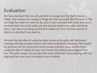 Evaluation
We have decided that we will use both Le porge and My dad’s house in
Wales. Our reasons for using Le Porge are that we really like the look of the
Le Porge for what we want to do, as it is very covered with trees and sand,
we think that we could really use this area to isolate our main character.
Also, I can start recording on the first week and then we have plenty of
time to re do bits if we need to.
We also like the idea of using my dads house as its quite old fashioned
looking with big wooden beams and white and black colouring. This would
be good as we can record the home scenes and less scary scenes here,
using the idea of safety of your own home, but taking advantage of this
too. This also means we can have the main character Cerys playing with our
dogs and her own toys, to make it more realistic.
 