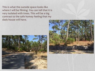 This is what the outside space looks like
where I will be filming. You can tell that it is
very isolated with trees. This will be a big
contrast to the safe homey feeling that my
dads house will have.
 