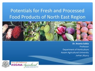 Potentials for Fresh and Processed
Food Products of North East Region
Dr. Ananta Saikia
Professor
Department of Horticulture
Assam Agricultural University
Jorhat 785013
 