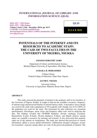 International Journal of Library and Information Science (IJLIS), ISSN: 2277 – 3533 (Print),
ISSN: 2277 – 3584 (Online), Volume 3, Issue 2, July - December (2014), pp. 10-17 © IAEME
10
POTENTIALS OF THE INTERNET AND ITS
RESOURCES TO ACADEMIC STAFF:
THE CASE OF TWO FACULTIES IN THE
UNIVERSITY OF NIGERIA, NSUKKA
AMAOGE DORATHY AGBO
Department of Library and Information Science,
Michael Okpara University of Agriculture, Abia State, Nigeria.
SAMAILA B. MOHAMMED
College Library,
Federal College of Education, Niger State, Nigeria.
JACOB F. TSEGBA
University Library
University of Agriculture, Makurdi, Benue State, Nigeria
ABSTRACT
This study assessed the potentials of internet to the academic staff in two faculties, in
the University of Nigeria, Nsukka. It sought to find out the available e-resources, frequency
of internet usage and perceived benefits of internet literacy skills. A descriptive survey design
was used for the study with a population of 354 academic staff. Sample size of 212 (60%) of
the population was used for the study. The instrument for data collection was structured
questionnaires. Percentages, mean scores and frequency tables were used in analyzing the
data. The findings revealed that CD-ROM databases, On-line catalogue, E-journal,
Internet/web, E-mail, E-books, On-line databases, E-thesis, and Digital archives among
others are available e-resources for teaching and research. It also discovered that majority
make use of the internet on weeklybases. The study also showed that provision of current
information, ability to access global information, collaboration amongst colleagues, avenue
for researchers’ exposure among others are some of the perceived potentials of internet. The
INTERNATIONAL JOURNAL OF LIBRARY AND
INFORMATION SCIENCE (IJLIS)
ISSN: 2277 – 3533 (Print)
ISSN: 2277 – 3584 (Online)
Volume 3, Issue 2, July - December (2014), pp. 10-17
© IAEME: www.iaeme.com/IJLIS.asp
Journal Impact Factor (2013): 5.1389 (Calculated by GISI),
www.jifactor.com
IJLIS
© I A E M E
 