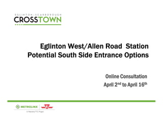 Eglinton West/Allen Road Station
Potential South Side Entrance Options

                        Online Consultation
                       April 2nd to April 16th
 