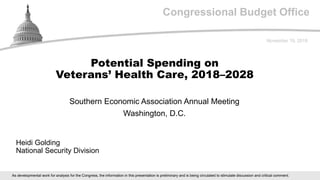 Congressional Budget Office
Southern Economic Association Annual Meeting
Washington, D.C.
November 19, 2018
Heidi Golding
National Security Division
Potential Spending on
Veterans’ Health Care, 2018–2028
As developmental work for analysis for the Congress, the information in this presentation is preliminary and is being circulated to stimulate discussion and critical comment.
 