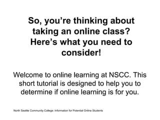 So, you’re thinking about
taking an online class?
Here’s what you need to
consider!
Welcome to online learning at NSCC. This
short tutorial is designed to help you to
determine if online learning is for you.
North Seattle Community College: Information for Potential Online Students

 