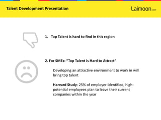Talent Development Presentation




                   1. Top Talent is hard to find in this region




                   2. For SMEs: “Top Talent is Hard to Attract”

                        Developing an attractive environment to work in will
                        bring top talent

                        Harvard Study: 25% of employer-identified, high-
                        potential employees plan to leave their current
                        companies within the year
 