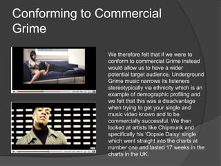 Conforming to Commercial Grime We therefore felt that if we were to conform to commercial Grime instead would allow us to have a wider potential target audience. Underground Grime music narrows its listeners stereotypically via ethnicity which is an example of demographic profiling and we felt that this was a disadvantage when trying to get your single and music video known and to be commercially successful. We then looked at artists like Chipmunk and specifically his ‘Oopsie Daisy’ single which went straight into the charts at number one and lasted 17 weeks in the charts in the UK.