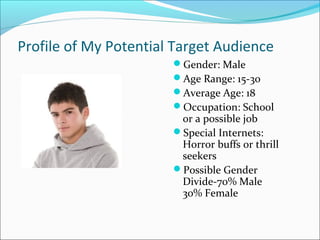 Profile of My Potential Target Audience
                       Gender: Male
                       Age Range: 15-30
                       Average Age: 18
                       Occupation: School
                        or a possible job
                       Special Internets:
                        Horror buffs or thrill
                        seekers
                       Possible Gender
                        Divide-70% Male
                        30% Female
 
