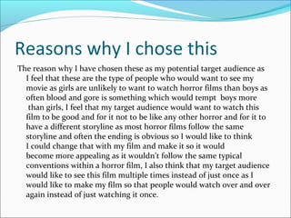 Reasons why I chose this
The reason why I have chosen these as my potential target audience as
  I feel that these are the type of people who would want to see my
  movie as girls are unlikely to want to watch horror films than boys as
  often blood and gore is something which would tempt boys more
   than girls, I feel that my target audience would want to watch this
  film to be good and for it not to be like any other horror and for it to
  have a different storyline as most horror films follow the same
  storyline and often the ending is obvious so I would like to think
  I could change that with my film and make it so it would
  become more appealing as it wouldn’t follow the same typical
  conventions within a horror film, I also think that my target audience
  would like to see this film multiple times instead of just once as I
  would like to make my film so that people would watch over and over
  again instead of just watching it once.
 