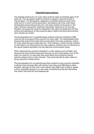 PotentialTarget audience
The potential audience for my music video would be males and females aged 14-30
years old. Their occupation would be students or people in jobs that consist of
manual labour. The demographic categories my potential audience would come
under are C2, D and E (minus pensioners). My audience will come under these
demographic groups because they are in the same position as the person in the
video, working a manual job, dreaming of big things, hoping to be rich one day,
therefore, the people that would be interested in this video are people that are hard
workers and aspirational, as they would be able to relate to the lyrics about working
hard, towards your dream.
The psychographics for my potential target audience would be interested in R&B
music as this is the genre of the music for my music video. The media gratifies them
because they seek to find media that isn’t promoted to the mass audiences, looking
for music where the lyrics inspire them etc. Their interests in media and their opinions
on that media is not influenced by the mass audience, therefore are not influenced by
the opinion leaders described in the two-step flow communication theory.
Other media that they would be interested in is radio stations such as Radio 1xtra,
because they have certain shows were they play up and coming artists, such as the
artist I am using for my video.Also they would spend time surfing the internet,
watching videos online on their computer. They would also like to watch videos on
the go using their mobile phones.
The psychographics for my potential secondary audience is they would be interested
in hip/hop music because often with hip/hop music they have R&B feature artists,
therefore, although not their main music interest, they R&B music is likely to appeal
to them, especially because it is a new artist, as hip/hop fans also like discovering
new artists, that come from low backgrounds.

 