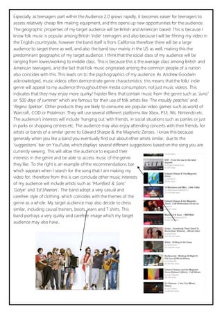 Especially as teenagers part within the Audience 2.0 grows rapidly, it becomes easier for teenagers to 
access relatively cheap film making equipment, and this opens up new opportunities for the audience. 
The geographic properties of my target audience will be British and American based. This is because I 
know folk music is popular among British ‘indie’ teenagers and also because I will be filming my video in 
the English countryside, however the band itself is from California therefore there will be a large 
audience to target there as well, and also the band tour mainly in the US as well, making this the 
predominant geographic of my target audience. I think that the social class of my audience will be 
ranging from lower/working to middle class. This is because this is the average class among British and 
American teenagers, and the fact that Folk music originated among the common people of a nation 
also coincides with this. This leads on to the psychographics of my audience. As Andrew Goodwin 
acknowledged, music videos often demonstrate genre characteristics; this means that the folk/ indie 
genre will appeal to my audience throughout their media consumption, not just music videos. This 
indicates that they may enjoy more quirky/ hipster films that contain music from the genre such as ‘Juno’ 
or ‘500 days of summer’ which are famous for their use of folk artists like ‘The mouldy peaches’ and 
‘Regina Spektor’. Other products they are likely to consume are popular video games such as world of 
Warcraft, COD or Pokémon. They will use several different platforms like Xbox, PS3, Wii, Nintendo etc. 
The audience’s interests will include ‘hanging out’ with friends, in social situations such as parties or just 
in parks or shopping centres etc. The audience may also enjoy attending concerts with their friends, for 
artists or bands of a similar genre to Edward Sharpe & the Magnetic Zeroes. I know this because 
generally when you like a band you eventually find out about other artists similar, due to the 
‘suggestions’ bar on YouTube, which displays several different suggestions based on the song you are 
currently viewing. This will allow the audience to expand their 
interests in the genre and be able to access music of the genre 
they like. To the right is an example of the recommendations bar 
which appears when I search for the song that I am making my 
video for, therefore from this is can conclude other music interests 
of my audience will include artists such as ‘Mumford & Sons’ 
‘Gotye’ and ‘Ed Sheeran’. The band adopt a very casual and 
carefree style of clothing, which coincides with the themes of the 
genre as a whole. My target audience may also decide to dress 
similar, including causal trainers, boots, jeans and T shirts. This 
band portrays a very quirky and carefree image which my target 
audience may also have. 
 