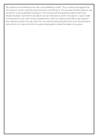 My audience can be defined by the ‘Uses and Gratifications model’. This is a theory that suggests that 
the audience is active, and they use the text and is not USED by it. This also states that the audience uses 
the text for its own gratification or pleasure. This coincides with the potential audience that I have 
already moulded, I want them to be able to use my media texts as a form of escapism/ a way to relate 
to the products or just a form of pure entertainment. I want my audience to be able to gain pleasure 
from viewing my video, this may come from the audience being attracted to the actors and wanting to 
look at them, or it may come from the audience being able to relate themselves to my actors. 
