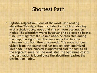 Shortest Path
• Dijkstra’s algorithm is one of the most used routing
algorithm.This algorithm is suitable for problems dealing
with a single source node and one or more destination
nodes. The algorithm works by advancing a single node at a
time, starting from the source node. At each step during
the loop, the algorithm chooses a node that has the
minimum cost from the source node. This node has been
visited from the source and has not yet been optimized.
This node is then marked as optimized and the cost to all
the adjacent nodes will be evaluated.The optimized cost to
the destination is found once the algorithm reaches the
destination nodes.
 