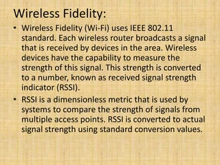 Wireless Fidelity:
• Wireless Fidelity (Wi-Fi) uses IEEE 802.11
standard. Each wireless router broadcasts a signal
that is received by devices in the area. Wireless
devices have the capability to measure the
strength of this signal. This strength is converted
to a number, known as received signal strength
indicator (RSSI).
• RSSI is a dimensionless metric that is used by
systems to compare the strength of signals from
multiple access points. RSSI is converted to actual
signal strength using standard conversion values.
 