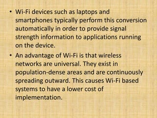 • Wi-Fi devices such as laptops and
smartphones typically perform this conversion
automatically in order to provide signal
strength information to applications running
on the device.
• An advantage of Wi-Fi is that wireless
networks are universal. They exist in
population-dense areas and are continuously
spreading outward. This causes Wi-Fi based
systems to have a lower cost of
implementation.
 