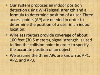 • Our system proposes an indoor position
detection using Wi-Fi signal strength and a
formula to determine position of a user. Three
access points (AP) are needed in order to
determine the position of a user in an indoor
location.
• Wireless routers provide coverage of about
100 feet (30.5 meters), signal strength is used
to find the collision point in order to specify
the accurate position of an object.
• We assume the three APs are known as AP1,
AP2, and AP3.
 