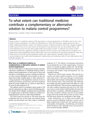 REVIEWS Open Access
To what extent can traditional medicine
contribute a complementary or alternative
solution to malaria control programmes?
Bertrand Graz1*
, Andrew Y Kitua2
, Hamisi M Malebo3
Abstract
Recent studies on traditional medicine (TM) have begun to change perspectives on TM effects and its role in the
health of various populations. The safety and effectiveness of some TMs have been studied, paving the way to
better collaboration between modern and traditional systems. Traditional medicines still remain a largely untapped
health resource: they are not only sources of new leads for drug discoveries, but can also provide lessons and
novel approaches that may have direct public-health and economic impact. To optimize such impact, several
interventions have been suggested, including recognition of TM’s economic and medical worth at academic and
health policy levels; establishing working relationships with those prescribing TM; providing evidence for safety and
effectiveness of local TM through appropriate studies with malaria patients; spreading results for clinical
recommendations and health policy development; implementing and evaluating results of new health policies that
officially integrate TM.
Why focus on traditional medicine as
complementary or alternative solutions in malaria
control programmes?
The aim of this paper is to discuss past, present and espe-
cially future contributions of Traditional medicine (TM) to
malaria control programmes. In rural areas in Africa and
elsewhere in developing countries, traditional medicines
are often trusted, affordable and accessible, as they are
made from locally available plants or other elements [1].
A large proportion of the population continues to rely on
traditional medicine practitioners and local medicinal
plants for primary health care, as a choice or when there is
no access to other medicine [1-3].
This reflexion article is an attempt to show trends in TM
research and practice in order to answer the following ques-
tion: should TM be officially considered and recommended
as complementary or alternative solutions in malaria con-
trol programmes? And, if so, under what conditions?
The usual reason for interest in TM stems from the
recognition that two of the major anti-malarial drugs,
quinine and artemisinin trace their origin to traditional
medicine [4-7]. The efficacy of artemisinin derivatives
has prompted the use of the original plant, Artemisia
annua, as a herbal tea against malaria [8]. The develop-
ment of traditional herbal medicines for malaria, bio-
screening and modern drug development are not
mutually exclusive.
Patients use TM for many reasons: They may be in a
remote area where modern medicine is not available
when they need it. They may belong to communities
whose habits and treatment-seeking behaviour resorts to
TM as the first choice. They may prefer TM, believing,
for example, that they produce fewer side effects or cures
them more effectively. They may have experienced a fail-
ure with a modern treatment and want to try TM. They
may want to avoid modern health facilities because they
perceive them as expensive, unfriendly, dangerous or rid-
den with corruption. Patients may also avoid modern
drugs sold on the market because they are aware of the
fact that many of them are counterfeit or ‘fake’ drugs .
Some civilizations, e.g. in China and in India, still
practice ancient traditional medicines. Ancient use of
plant medicine has evolved into ‘new’ practices such as
naturopathy, homeopathy, aromatherapy and modern
herbal medicine [10], although many such practices
have not been formally validated.
* Correspondence: Bertrand.Graz@chuv.ch
1
Geneva University, IMSP/CMU, 1, rue Michel Servet, CH-1211 Geneva 4,
Switzerland
Full list of author information is available at the end of the article
Graz et al. Malaria Journal 2011, 10(Suppl 1):S6
http://www.malariajournal.com/content/10/S1/S6
© 2011 Graz et al; licensee BioMed Central Ltd. This is an open access article distributed under the terms of the Creative Commons
Attribution License (http://creativecommons.org/licenses/by/2.0), which permits unrestricted use, distribution, and reproduction in
any medium, provided the original work is properly cited.
 