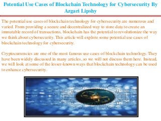 Potential Use Cases of Blockchain Technology for Cybersecurity By
Azgari Lipshy
The potential use cases of blockchain technology for cybersecurity are numerous and
varied. From providing a secure and decentralized way to store data to create an
immutable record of transactions, blockchain has the potential to revolutionize the way
we think about cybersecurity. This article will explore some potential use cases of
blockchain technology for cybersecurity.
Cryptocurrencies are one of the most famous use cases of blockchain technology. They
have been widely discussed in many articles, so we will not discuss them here. Instead,
we will look at some of the lesser-known ways that blockchain technology can be used
to enhance cybersecurity.
 