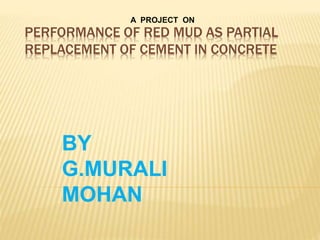 PERFORMANCE OF RED MUD AS PARTIAL
REPLACEMENT OF CEMENT IN CONCRETE
A PROJECT ON
BY
G.MURALI
MOHAN
 