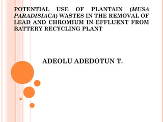 POTENTIAL USE OF PLANTAIN (MUSA
PARADISIACA) WASTES IN THE REMOVAL OF
LEAD AND CHROMIUM IN EFFLUENT FROM
BATTERY RECYCLING PLANT
ADEOLU ADEDOTUN T.
 