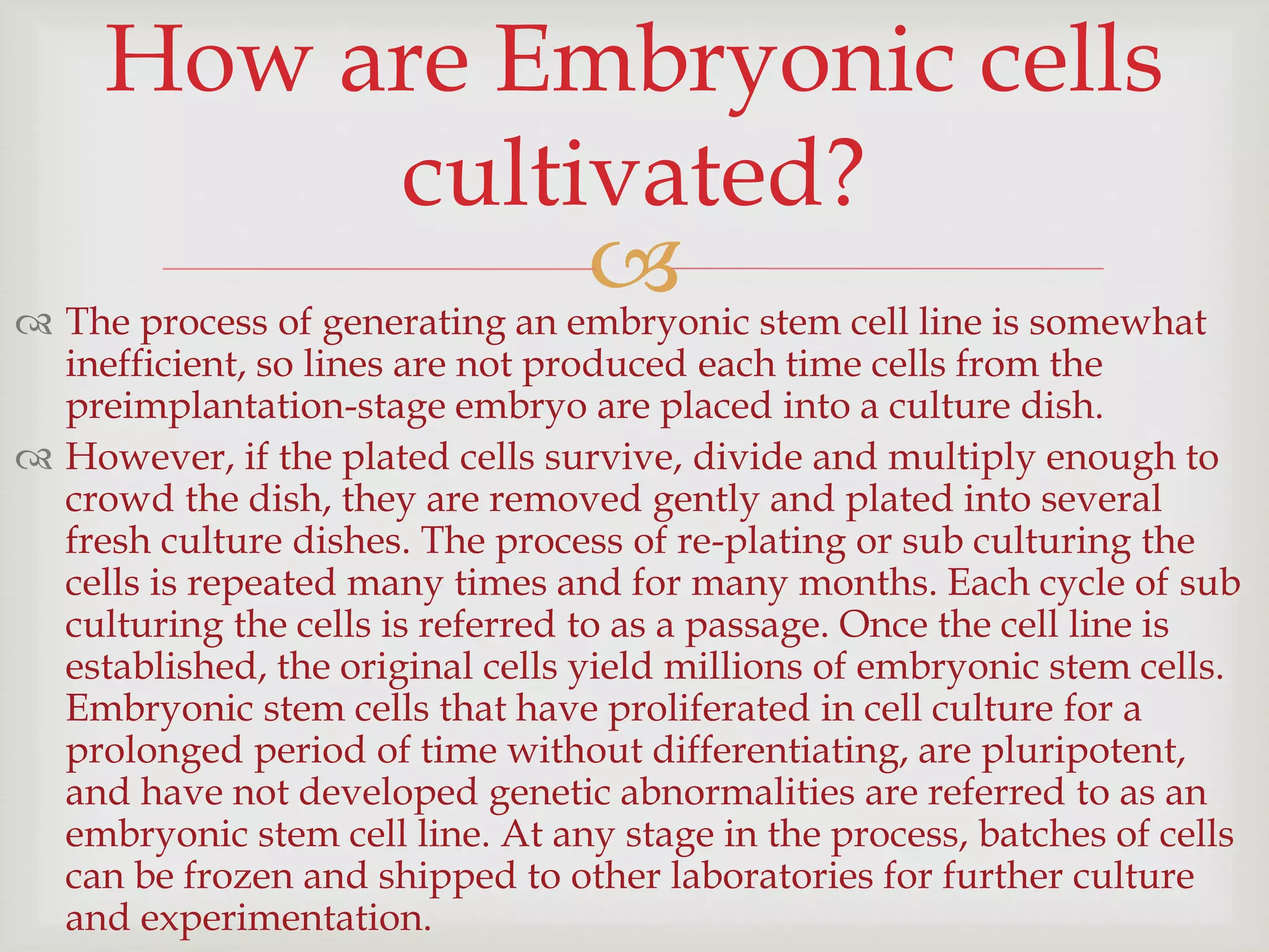  The process of generating an embryonic stem cell line is somewhat
inefficient, so lines are not produced each time cells from the
preimplantation-stage embryo are placed into a culture dish.
 However, if the plated cells survive, divide and multiply enough to
crowd the dish, they are removed gently and plated into several
fresh culture dishes. The process of re-plating or sub culturing the
cells is repeated many times and for many months. Each cycle of sub
culturing the cells is referred to as a passage. Once the cell line is
established, the original cells yield millions of embryonic stem cells.
Embryonic stem cells that have proliferated in cell culture for a
prolonged period of time without differentiating, are pluripotent,
and have not developed genetic abnormalities are referred to as an
embryonic stem cell line. At any stage in the process, batches of cells
can be frozen and shipped to other laboratories for further culture
and experimentation.
How are Embryonic cells
cultivated?
 