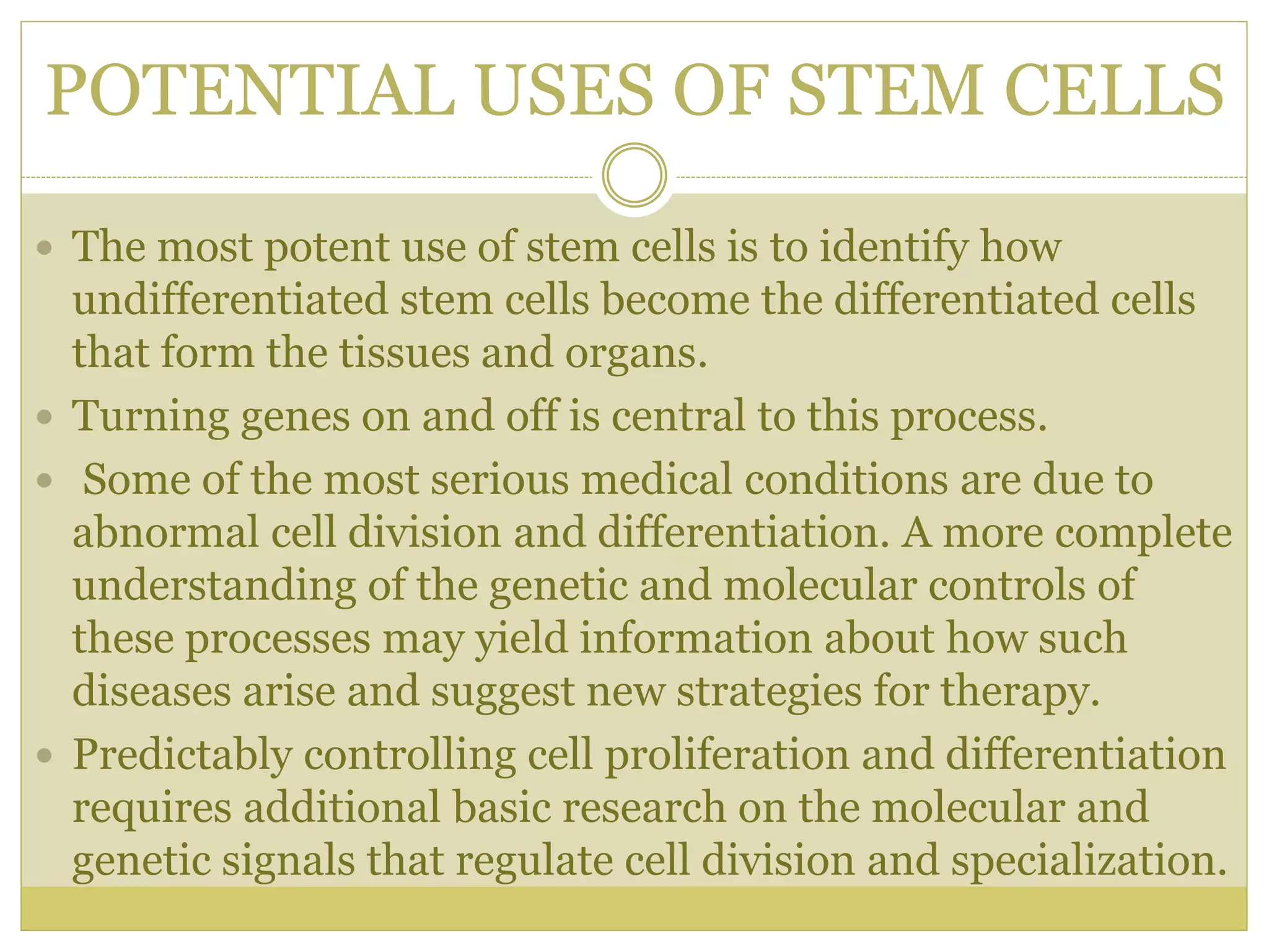 POTENTIAL USES OF STEM CELLS
 The most potent use of stem cells is to identify how
undifferentiated stem cells become the differentiated cells
that form the tissues and organs.
 Turning genes on and off is central to this process.
 Some of the most serious medical conditions are due to
abnormal cell division and differentiation. A more complete
understanding of the genetic and molecular controls of
these processes may yield information about how such
diseases arise and suggest new strategies for therapy.
 Predictably controlling cell proliferation and differentiation
requires additional basic research on the molecular and
genetic signals that regulate cell division and specialization.
 