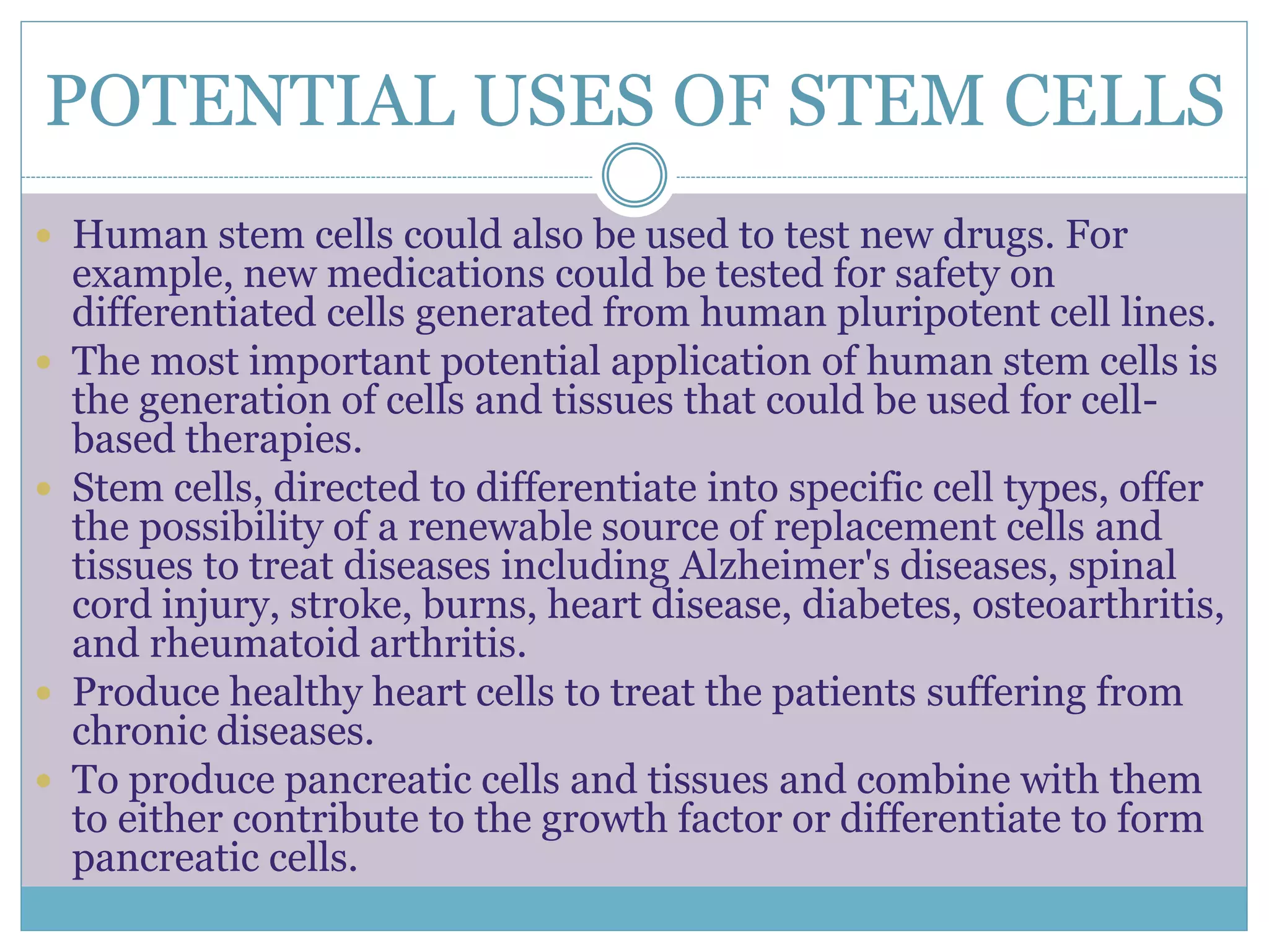 POTENTIAL USES OF STEM CELLS
 Human stem cells could also be used to test new drugs. For
example, new medications could be tested for safety on
differentiated cells generated from human pluripotent cell lines.
 The most important potential application of human stem cells is
the generation of cells and tissues that could be used for cell-
based therapies.
 Stem cells, directed to differentiate into specific cell types, offer
the possibility of a renewable source of replacement cells and
tissues to treat diseases including Alzheimer's diseases, spinal
cord injury, stroke, burns, heart disease, diabetes, osteoarthritis,
and rheumatoid arthritis.
 Produce healthy heart cells to treat the patients suffering from
chronic diseases.
 To produce pancreatic cells and tissues and combine with them
to either contribute to the growth factor or differentiate to form
pancreatic cells.
 