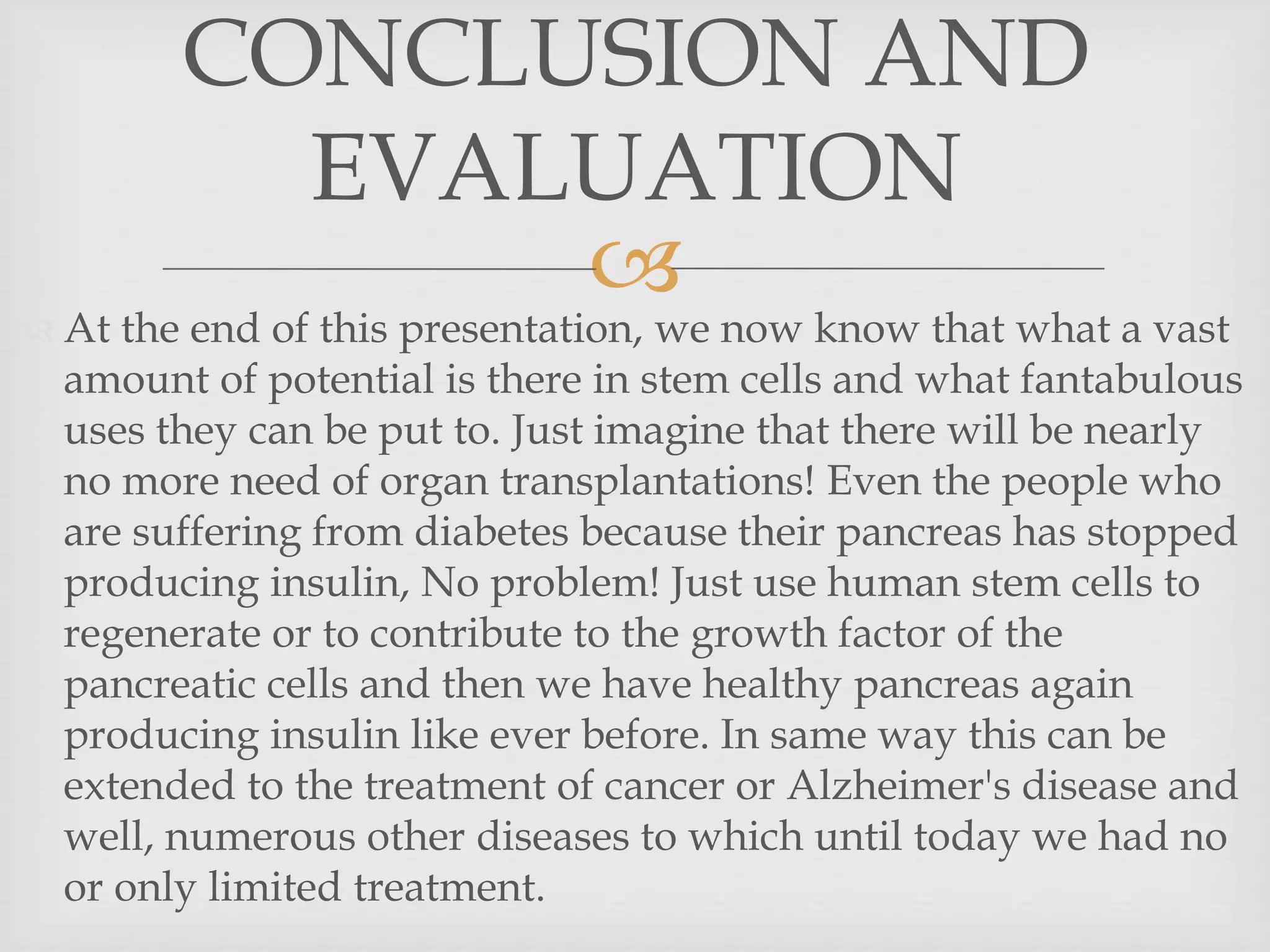 
 At the end of this presentation, we now know that what a vast
amount of potential is there in stem cells and what fantabulous
uses they can be put to. Just imagine that there will be nearly
no more need of organ transplantations! Even the people who
are suffering from diabetes because their pancreas has stopped
producing insulin, No problem! Just use human stem cells to
regenerate or to contribute to the growth factor of the
pancreatic cells and then we have healthy pancreas again
producing insulin like ever before. In same way this can be
extended to the treatment of cancer or Alzheimer's disease and
well, numerous other diseases to which until today we had no
or only limited treatment.
CONCLUSION AND
EVALUATION
 