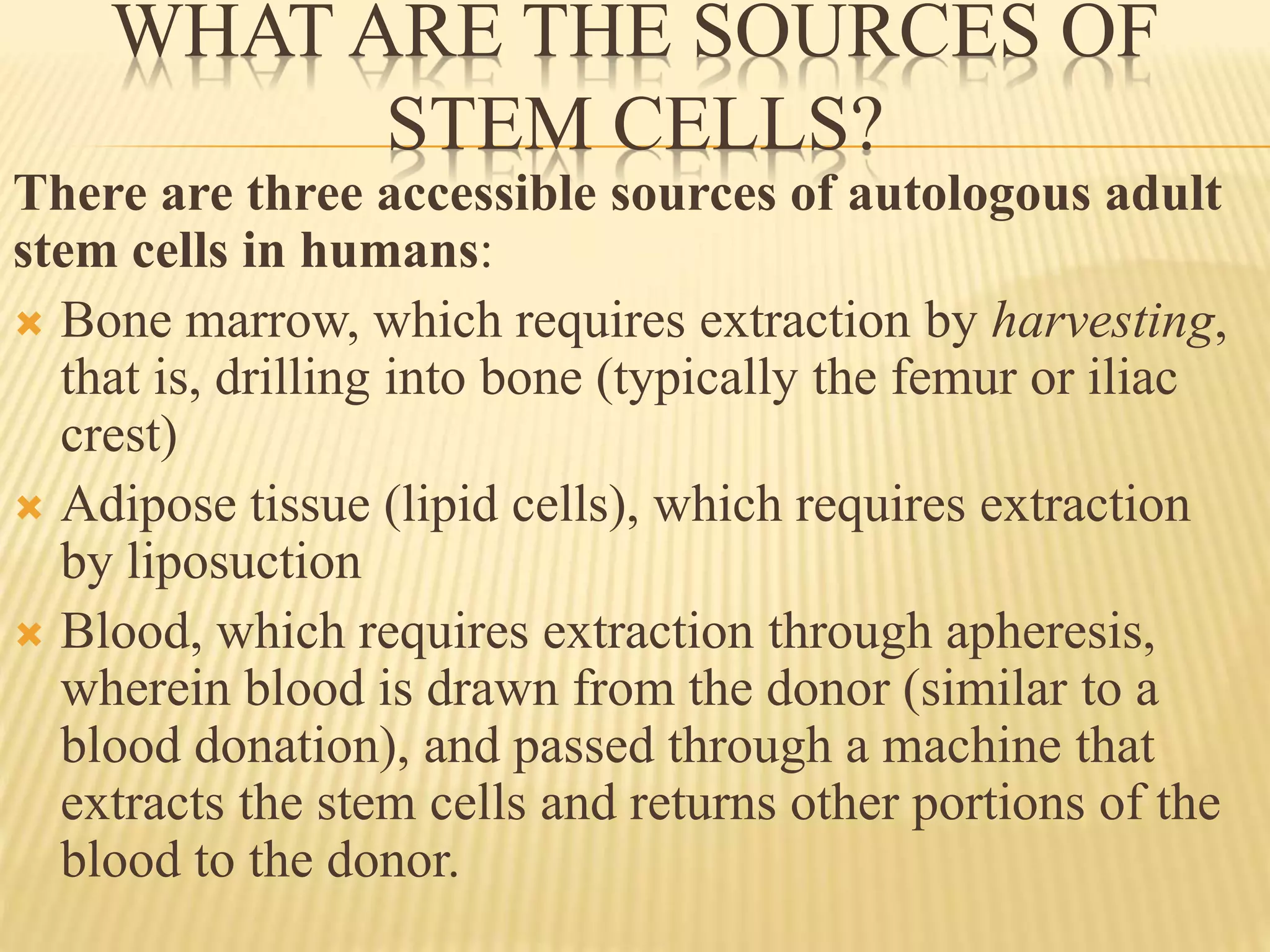 WHAT ARE THE SOURCES OF
STEM CELLS?
There are three accessible sources of autologous adult
stem cells in humans:
 Bone marrow, which requires extraction by harvesting,
that is, drilling into bone (typically the femur or iliac
crest)
 Adipose tissue (lipid cells), which requires extraction
by liposuction
 Blood, which requires extraction through apheresis,
wherein blood is drawn from the donor (similar to a
blood donation), and passed through a machine that
extracts the stem cells and returns other portions of the
blood to the donor.
 