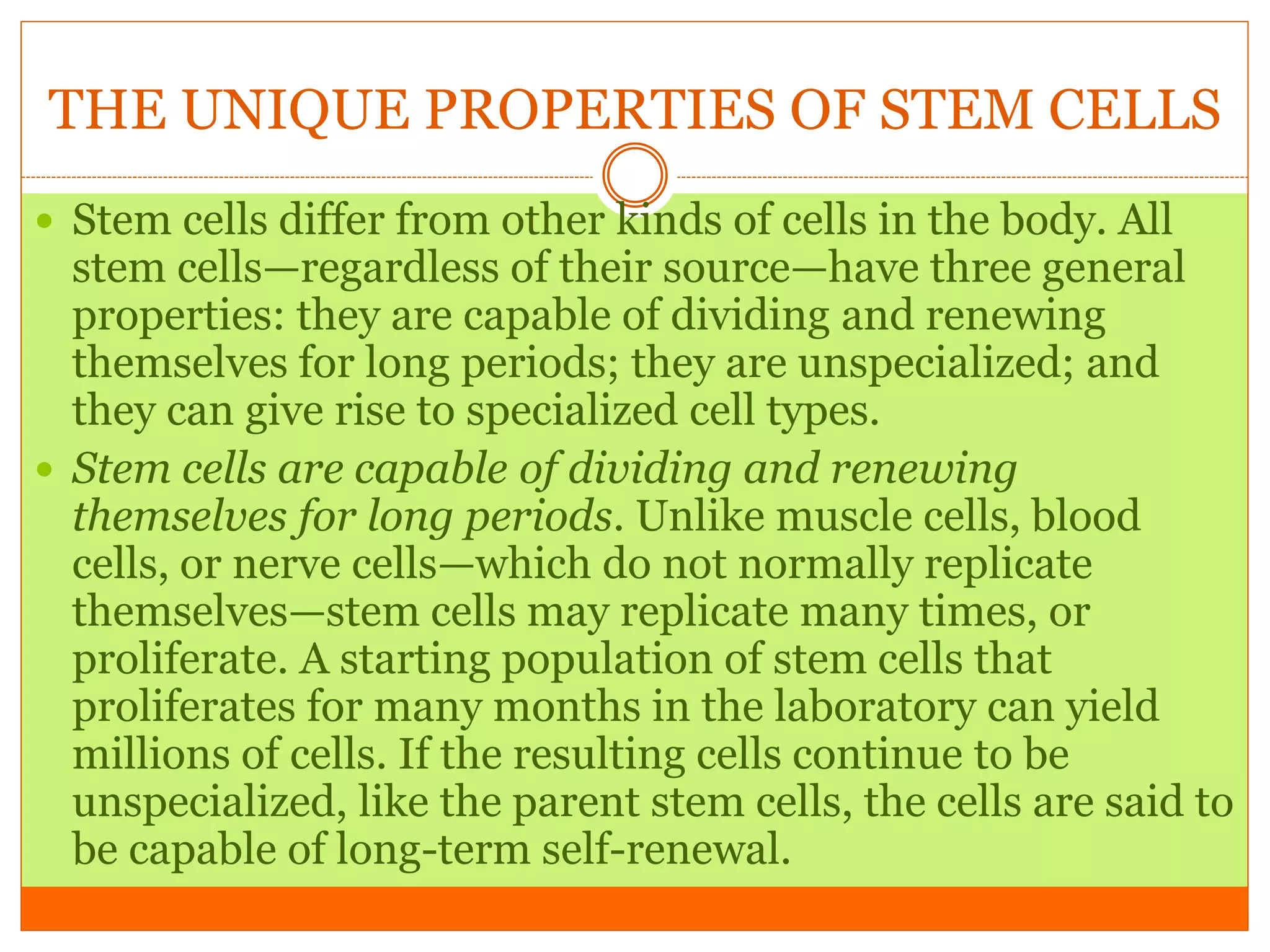 THE UNIQUE PROPERTIES OF STEM CELLS
 Stem cells differ from other kinds of cells in the body. All
stem cells—regardless of their source—have three general
properties: they are capable of dividing and renewing
themselves for long periods; they are unspecialized; and
they can give rise to specialized cell types.
 Stem cells are capable of dividing and renewing
themselves for long periods. Unlike muscle cells, blood
cells, or nerve cells—which do not normally replicate
themselves—stem cells may replicate many times, or
proliferate. A starting population of stem cells that
proliferates for many months in the laboratory can yield
millions of cells. If the resulting cells continue to be
unspecialized, like the parent stem cells, the cells are said to
be capable of long-term self-renewal.
 