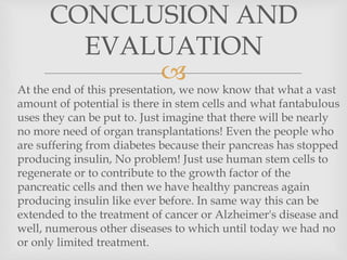 
 At the end of this presentation, we now know that what a vast
amount of potential is there in stem cells and what fantabulous
uses they can be put to. Just imagine that there will be nearly
no more need of organ transplantations! Even the people who
are suffering from diabetes because their pancreas has stopped
producing insulin, No problem! Just use human stem cells to
regenerate or to contribute to the growth factor of the
pancreatic cells and then we have healthy pancreas again
producing insulin like ever before. In same way this can be
extended to the treatment of cancer or Alzheimer's disease and
well, numerous other diseases to which until today we had no
or only limited treatment.
CONCLUSION AND
EVALUATION
 