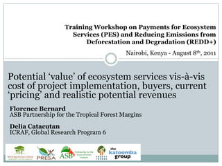 Training Workshop on Payments for Ecosystem Services (PES) and Reducing Emissions from Deforestation and Degradation (REDD+) Nairobi, Kenya - August 8th, 2011 Potential ‘value’ of ecosystem services vis-à-vis cost of project implementation, buyers, current ‘pricing’ and realistic potential revenues Florence BernardASB Partnership for the Tropical Forest Margins Delia Catacutan  ICRAF, Global Research Program 6 