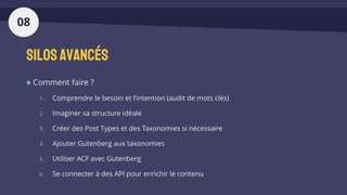 Silosavancés
Comment faire ?
1. Comprendre le besoin et l’intention (audit de mots clés)
2. Imaginer sa structure idéale
3. Créer des Post Types et des Taxonomies si nécessaire
4. Ajouter Gutenberg aux taxonomies
5. Utiliser ACF avec Gutenberg
6. Se connecter à des API pour enrichir le contenu
08
 