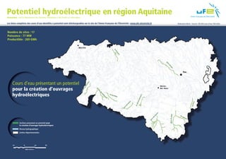 Potentiel hydroélectrique en région Aquitaine
    Remarque : seul le département des Pyrénées-Atlantiques a été étudié sur cette région.

    Les listes complètes des cours d’eau identiﬁés à potentiel sont téléchargeables sur le site de l’Union Française de l’Électricité : www.ufe-electricite.fr   Réalisation Altech - Sources : BD IGN cours d’eau, Télé-Atlas



     Nombre de sites : 17
     Puissance : 77 MW
     Productible : 269 GWh




          Cours d’eau présentant un potentiel
          pour la création d’ouvrages
          hydroélectriques




                  Sections présentant un potentiel pour
                  la création d’ouvrages hydroélectriques
                  Réseau hydrographique
                  Limites départementales




EXÉ_Carte AQUITAINE_V3.indd 1                                                                                                                                                                                      11/01/12 13:51
 