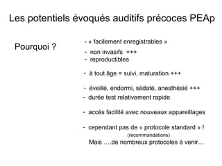 Pourquoi ?
- « facilement enregistrables »
- durée test relativement rapide
- accès facilité avec nouveaux appareillages
- non invasifs +++
- reproductibles
- à tout âge = suivi, maturation +++
- éveillé, endormi, sédaté, anesthésié +++
- cependant pas de « protocole standard » !
(recommandations)
Mais ….de nombreux protocoles à venir…
Les potentiels évoqués auditifs précoces PEAp
 