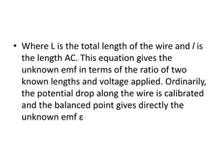 • Where L is the total length of the wire and l is
the length AC. This equation gives the
unknown emf in terms of the ratio of two
known lengths and voltage applied. Ordinarily,
the potential drop along the wire is calibrated
and the balanced point gives directly the
unknown emf ε
 