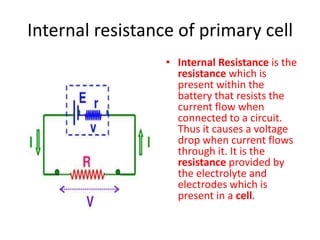 Internal resistance of primary cell
• Internal Resistance is the
resistance which is
present within the
battery that resists the
current flow when
connected to a circuit.
Thus it causes a voltage
drop when current flows
through it. It is the
resistance provided by
the electrolyte and
electrodes which is
present in a cell.
 
