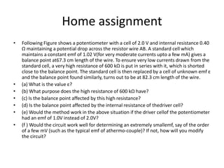 Home assignment
• Following Figure shows a potentiometer with a cell of 2.0 V and internal resistance 0.40
Ω maintaining a potential drop across the resistor wire AB. A standard cell which
maintains a constant emf of 1.02 V(for very moderate currents upto a few mA) gives a
balance point at67.3 cm length of the wire. To ensure very low currents drawn from the
standard cell, a very high resistance of 600 kΩ is put in series with it, which is shorted
close to the balance point. The standard cell is then replaced by a cell of unknown emf ε
and the balance point found similarly, turns out to be at 82.3 cm length of the wire.
• (a) What is the value ε?
• (b) What purpose does the high resistance of 600 kΩ have?
• (c) Is the balance point affected by this high resistance?
• (d) Is the balance point affected by the internal resistance of thedriver cell?
• (e) Would the method work in the above situation if the driver cellof the potentiometer
had an emf of 1.0V instead of 2.0V?
• (f ) Would the circuit work well for determining an extremely smallemf, say of the order
of a few mV (such as the typical emf of athermo-couple)? If not, how will you modify
the circuit?
 