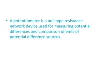 • A potentiometer is a null type resistance
network device used for measuring potential
differences and comparison of emfs of
potential difference sources.
 