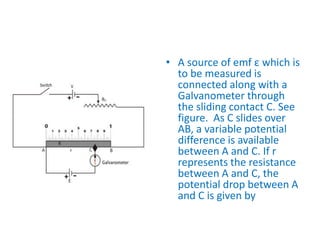 • A source of emf ε which is
to be measured is
connected along with a
Galvanometer through
the sliding contact C. See
figure. As C slides over
AB, a variable potential
difference is available
between A and C. If r
represents the resistance
between A and C, the
potential drop between A
and C is given by
 