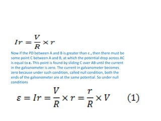 Now if the PD between A and B is greater than ε , then there must be
some point C between A and B, at which the potential drop across AC
is equal to ε. This point is found by sliding C over AB until the current
in the galvanometer is zero. The current in galvanometer becomes
zero because under such condition, called null condition, both the
ends of the galvanometer are at the same potential. So under null
conditions
 