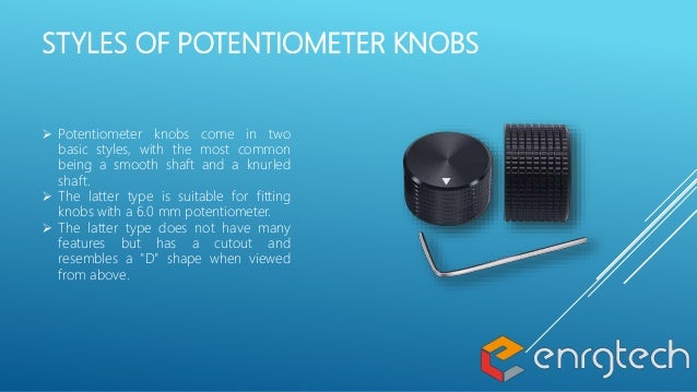 STYLES OF POTENTIOMETER KNOBS
 Potentiometer knobs come in two
basic styles, with the most common
being a smooth shaft and a knurled
shaft.
 The latter type is suitable for fitting
knobs with a 6.0 mm potentiometer.
 The latter type does not have many
features but has a cutout and
resembles a "D" shape when viewed
from above.
 